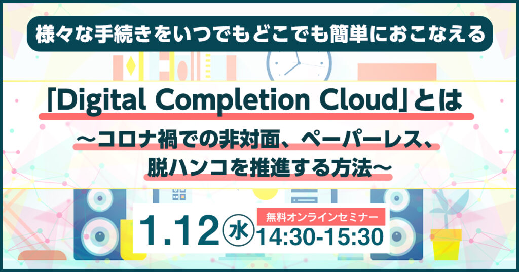 【1月12日(水)14時30分～】様々な手続きをいつでもどこでも簡単におこなえる「Digital Completion Cloud」とは ～コロナ禍での非対面、ペーパーレス、脱ハンコを推進する方法～