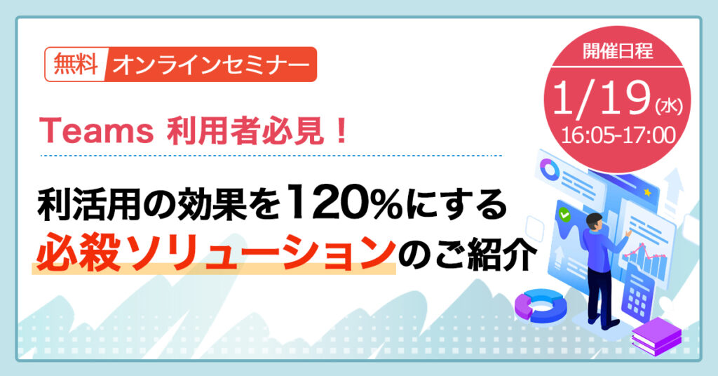 【1月19日(水)16時5分~】Teams 利用者必見！利活用の効果を 120％ にする必殺ソリューションのご紹介