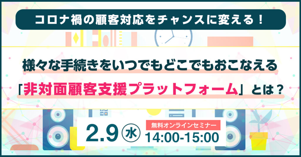 【2月9日(水)14時～】コロナ禍の顧客対応をチャンスに変える！ 様々な手続きをいつでもどこでもおこなえる 「非対面顧客支援プラットフォーム」とは？