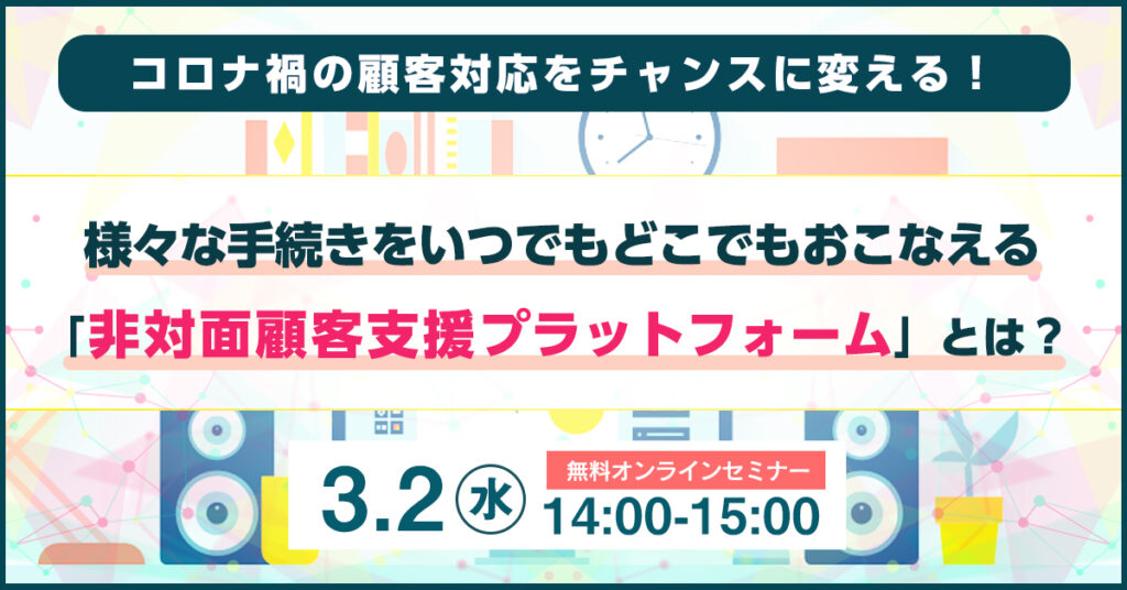 【3月2日(水)14時～】コロナ禍の顧客対応をチャンスに変える！ 様々な手続きをいつでもどこでもおこなえる 「非対面顧客支援プラットフォーム」とは？