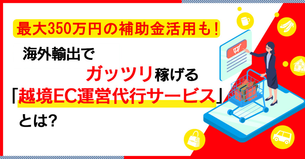 【5月30日(月)13時~】最大350万円の補助金活用も！海外輸出でガッツリ稼げる「越境EC運営代行サービス」とは