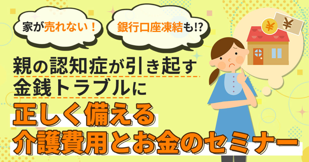 【12月25日(日)10時～】家が売れない！銀行口座凍結も!? 親の認知症が引き起す金銭トラブルに正しく備える介護費用とお金のセミナー