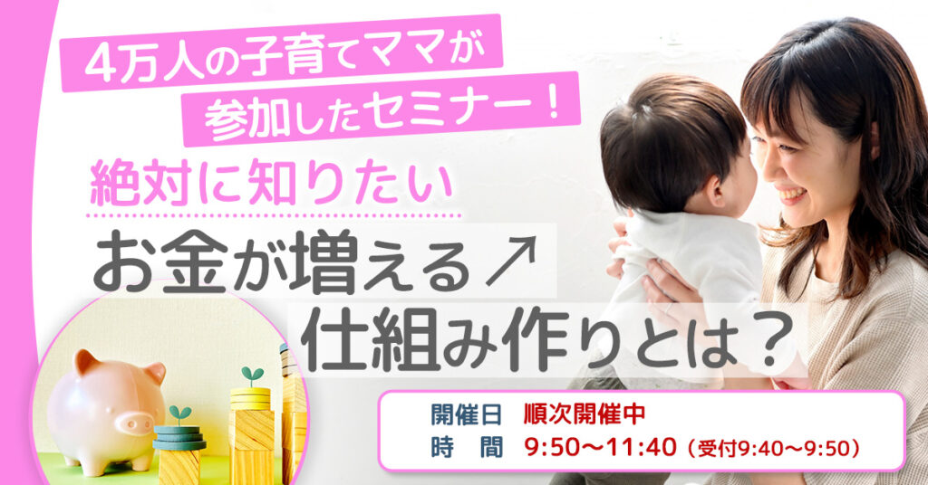 【3月1日(水),3日(金),6日(月),8日(水),14日(火),15日(水),16日(木),20日(月),22日(水),24日(金),30日(木)  9時50分】4万人の子育てママが参加したセミナー！絶対に知りたい【お金が増える↗️仕組み作り】とは？