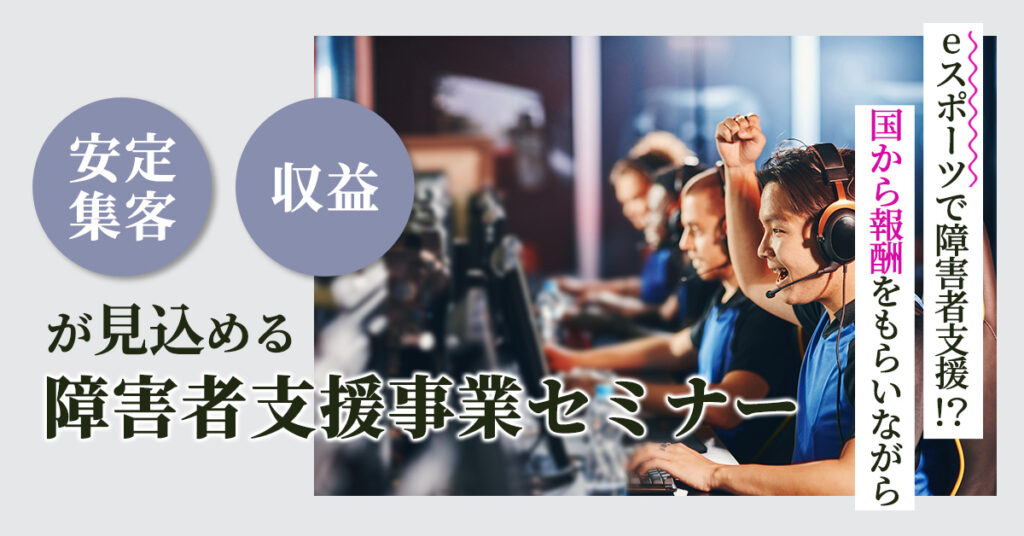 【4月22日(土)13時～】 eスポーツで障害者支援!?国から報酬をもらいながら安定集客・収益が見込める障害者支援事業セミナー