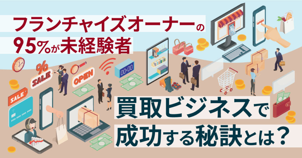 【5月24日(水)13時~】フランチャイズオーナーの95%が未経験者 買取ビジネスで成功する秘訣とは？