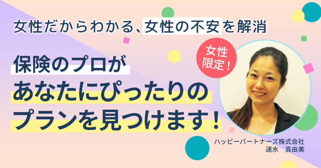 女性だからわかる、女性の不安を解消。保険のプロが、あなたにぴったりのプランを見つけます！