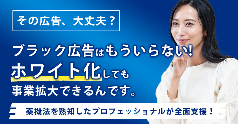 「その広告、大丈夫？」ブラック広告はもういらない！ホワイト化しても事業拡大できるんです。薬機法を熟知したプロフェッショナルが全面支援！