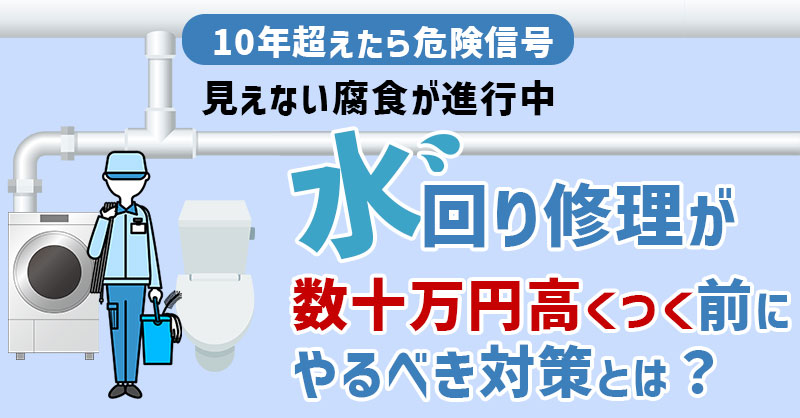 【10年超えたら危険信号】見えない腐食が進行中ー水回り修理が“数十万高くつく”前にやるべき対策とは？ー