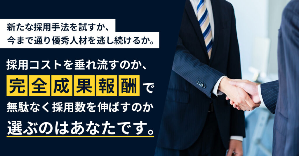 新たな採用手法を試すか、 今まで通り優秀人材を逃し続けるか。採用コストを垂れ流すのか、 “完全成果報酬” で無駄なく採用数を伸ばすのか―― 選ぶのはあなたです。