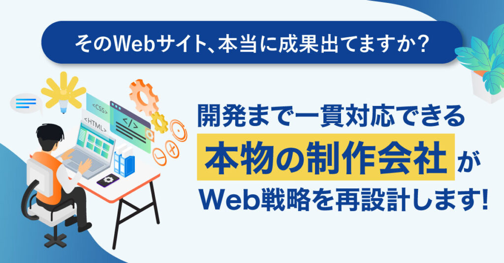 そのWebサイト、本当に成果出てますか？開発まで一貫対応できる“本物の制作会社”が、 Web戦略を再設計します！