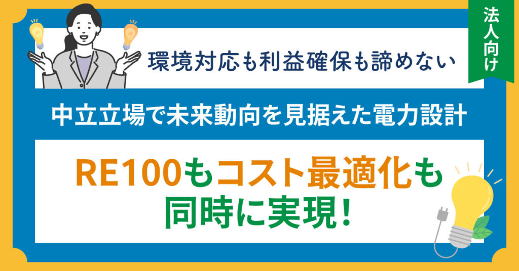 《法人向け》環境対応も利益確保も諦めない　中立立場で未来動向を見据えた電力設計”RE100もコスト最適化も同時に実現！”