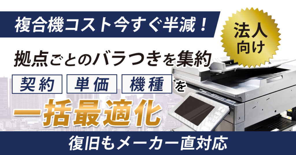《法人向け》複合機コスト今すぐ半減！拠点ごとのバラつきを集約　契約・単価・機種を一括最適化　復旧もメーカー直対応！