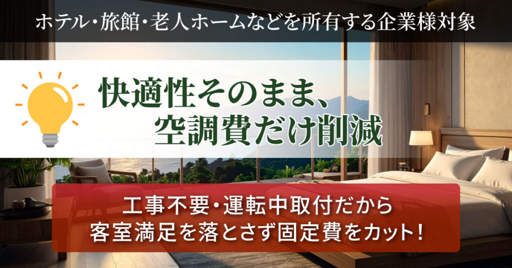 《ホテル・旅館・老人ホームなどを所有する企業様対象》快適性そのまま、空調費だけ削減　工事不要・運転中取付だから客室満足を落とさず固定費をカット！