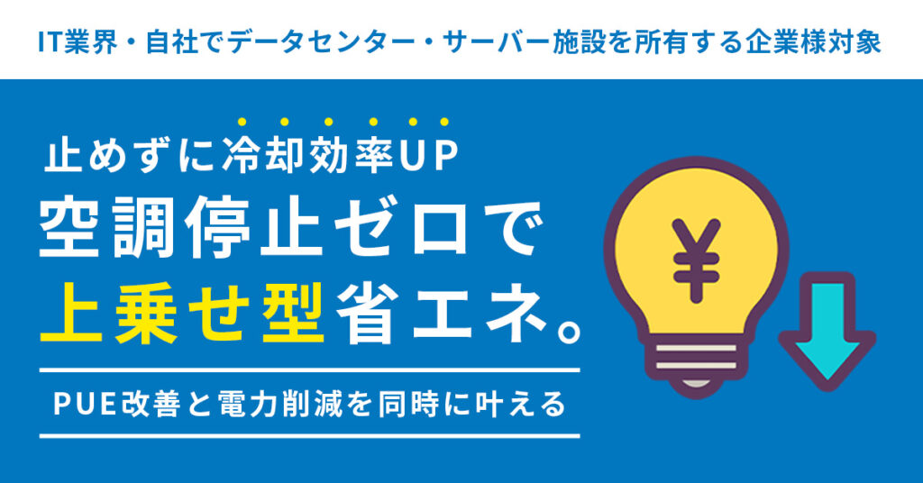 《IT業界・自社でデータセンター・サーバー施設を所有する企業様対象》止めずに冷却効率UP　― 空調停止ゼロで“上乗せ型”省エネ。PUE改善と電力削減を同時に 叶える─