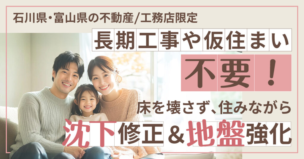 《石川県・富山県の不動産/工務店限定》長期工事や仮住まい不要！ー床を壊さず、住みながら沈下修正＆地盤強化ー