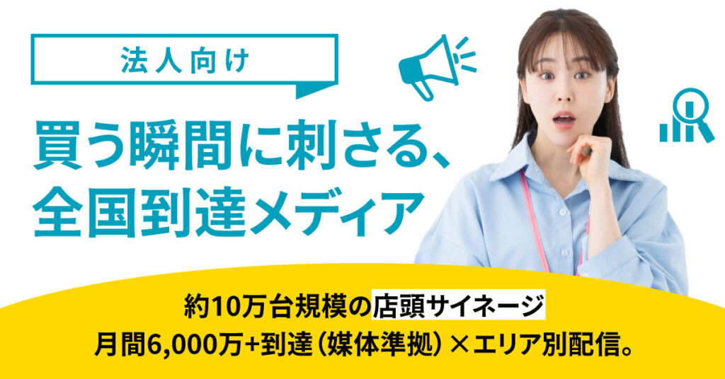 《法人向け》買う瞬間に刺さる、全国到達メディアー約10万台規模の店頭サイネージ／月間6,000万+到達（媒体準拠）×エリア別配信。ー
