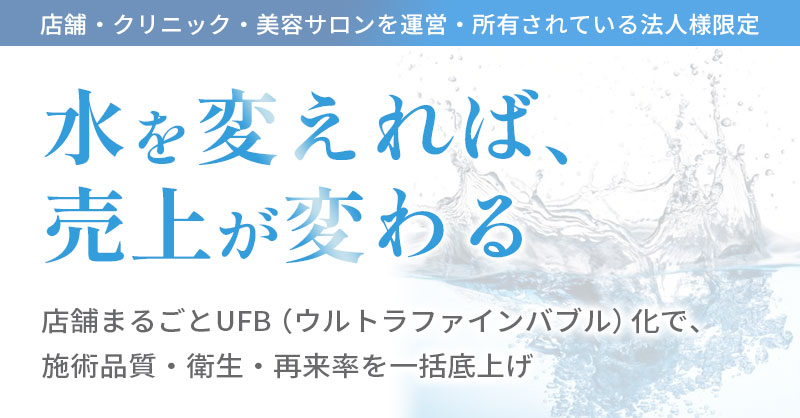 《店舗・クリニックを運営・所有されている法人様限定》水を変えれば、売上が変わる　店舗まるごとUFB（ウルトラファインバブル）化で、施術品質・衛生・再来率を一括底上げ