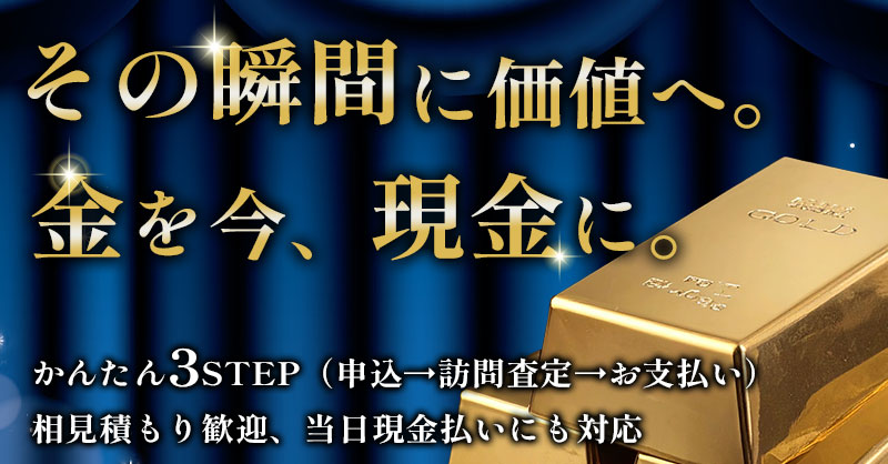 “その瞬間”に価値へ。金を今、現金にーかんたん3STEP（申込→訪問査定→お支払い）。相見積もり歓迎、当日現金払いにも対応。ー