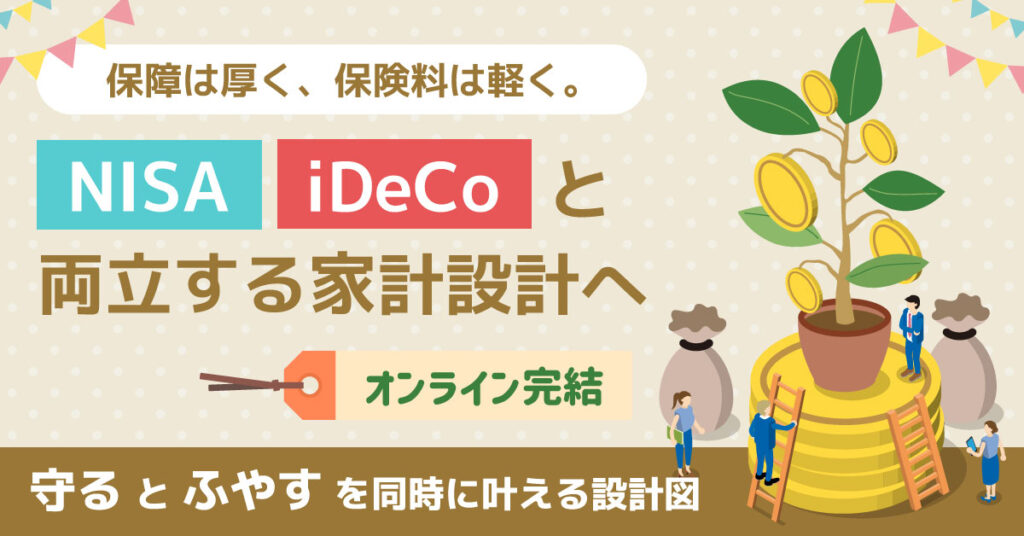 保障は厚く、保険料は軽く。NISA/iDeCoと両立する家計設計へ。オンライン完結。“守る”と“ふやす”を同時に叶える設計図。