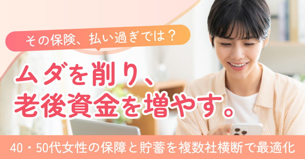 《40～50代の女性限》その保険、払い過ぎでは？ームダを削り、老後資金を増やす。40・50代女性の保障と貯蓄を複数社横断で最適化。ー