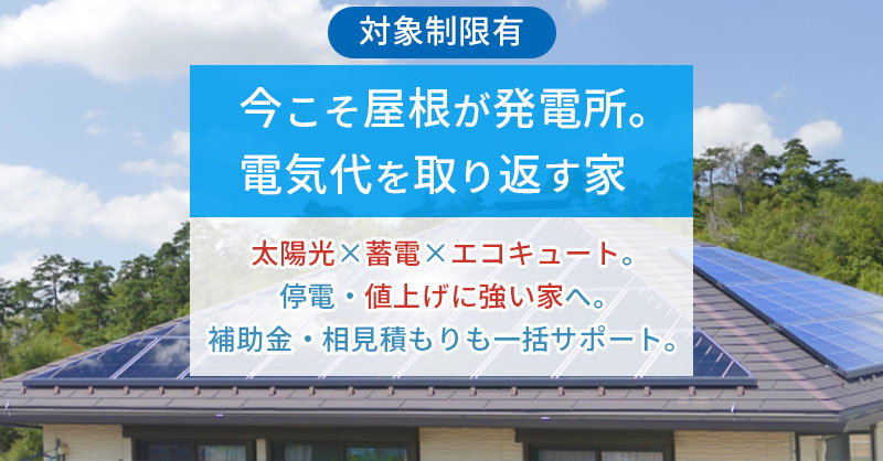 《対象制限有》今こそ屋根が発電所。電気代を取り返す家　— 太陽光×蓄電×エコキュート。停電・値上げに強い家へ。補助金・相見積もりも一括サポート。
