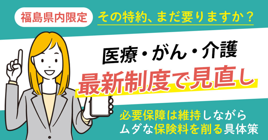 《福島県内限定》その特約、まだ要りますか？医療・がん・介護を最新制度で見直し。必要保障は維持しながら、ムダな保険料を削る具体策。