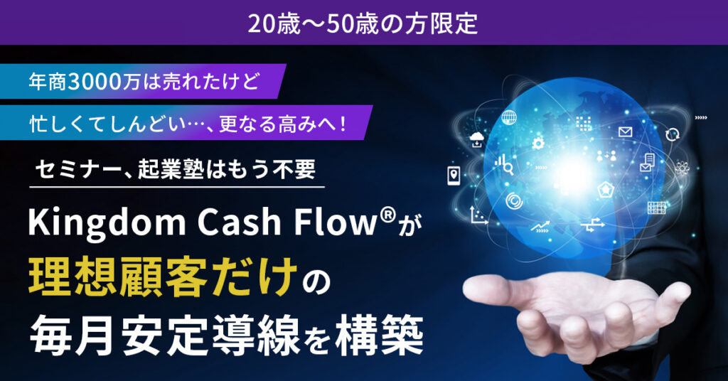 《20歳～50歳の方限定》年商3000万は売れたけど忙しくてしんどい…、更なる高みへ！セミナー、起業塾はもう不要　Kingdom Cash Flow®︎が“理想顧客だけ”の毎月安定導線を構築