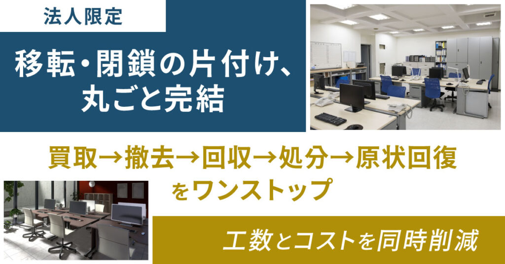 《法人限定》移転・閉鎖の片付け、丸ごと完結 買取→撤去→回収→処分→原状回復をワンストップ。工数とコストを同時削減。