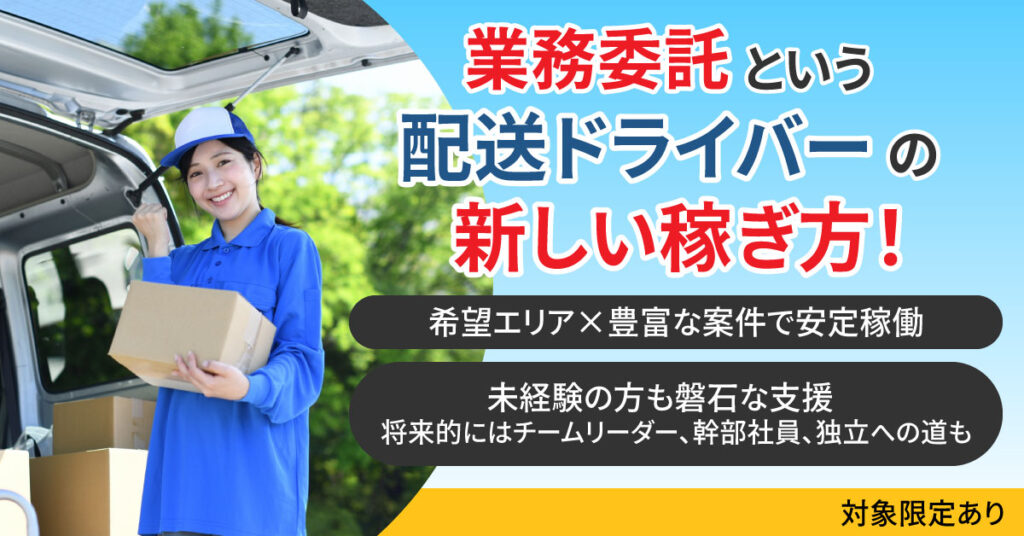 《対象限定あり》 業務委託という配送ドライバーの新しい稼ぎ方　 希望エリア×豊富な案件で安定稼働　 未経験の方も磐石な支援　 将来的にはチームリーダー、幹部社員、独立への道も