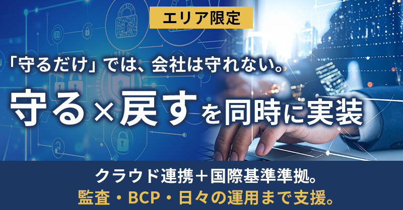 《エリア限定》》「守るだけ」では、会社は守れない。 守る×戻すを同時に実装  クラウド連携＋国際基準準拠。監査・BCP・日々の運用まで支援。