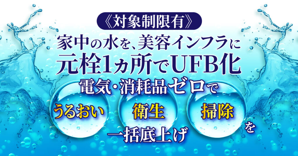 《対象制限有》家中の水を、美容インフラに。元栓1ヵ所でUFB化。電気・消耗品ゼロでうるおい/衛生/掃除を一括底上げ