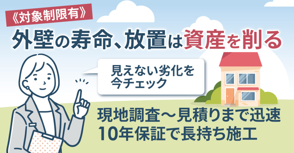 《対象制限有》外壁の寿命、放置は資産を削る。— 見えない劣化を今チェック。現地調査〜見積りまで迅速、10年保証＊で長持ち施工。