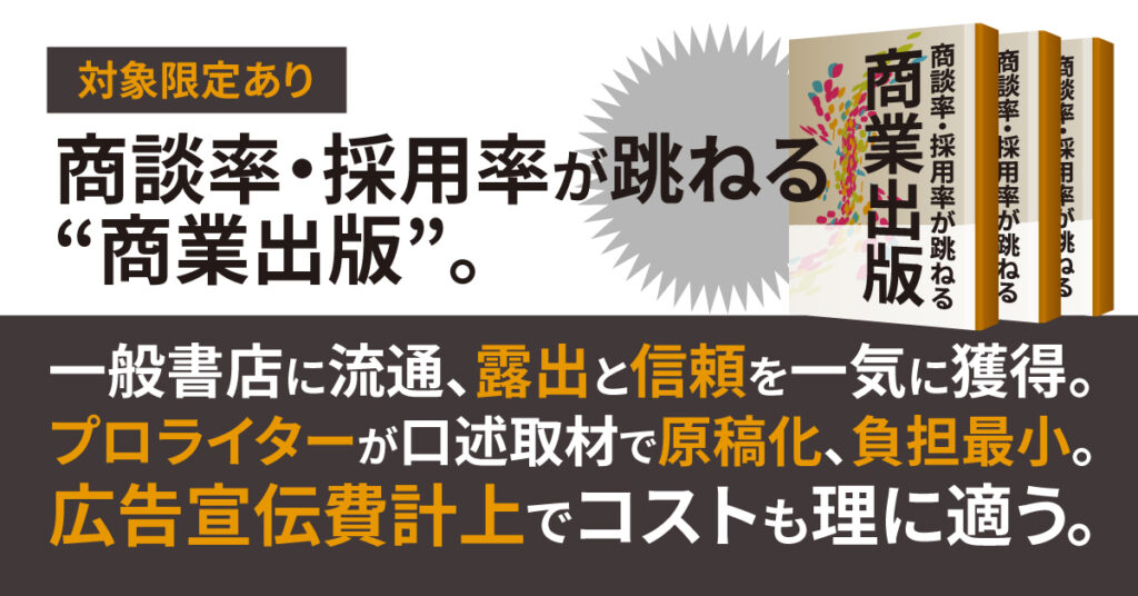 《対象限定あり》商談率・採用率が跳ねる“商業出版”。ー 一般書店に流通、露出と信頼を一気に獲得。プロライターが口述取材で原稿化、負担最小。広告宣伝費計上でコストも理に適う。ー