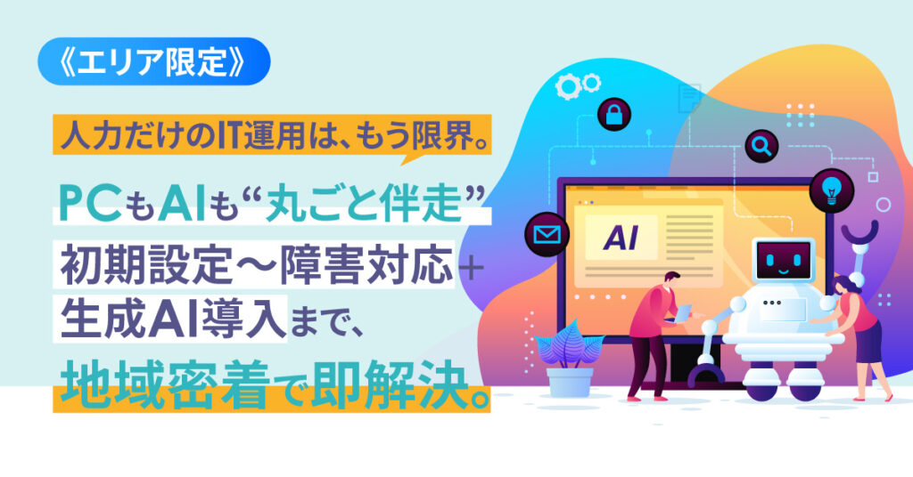 《エリア限定》人力だけのIT運用は、もう限界。 PCもAIも“丸ごと伴走” 初期設定～障害対応＋生成AI導入まで、地域密着で即解決。