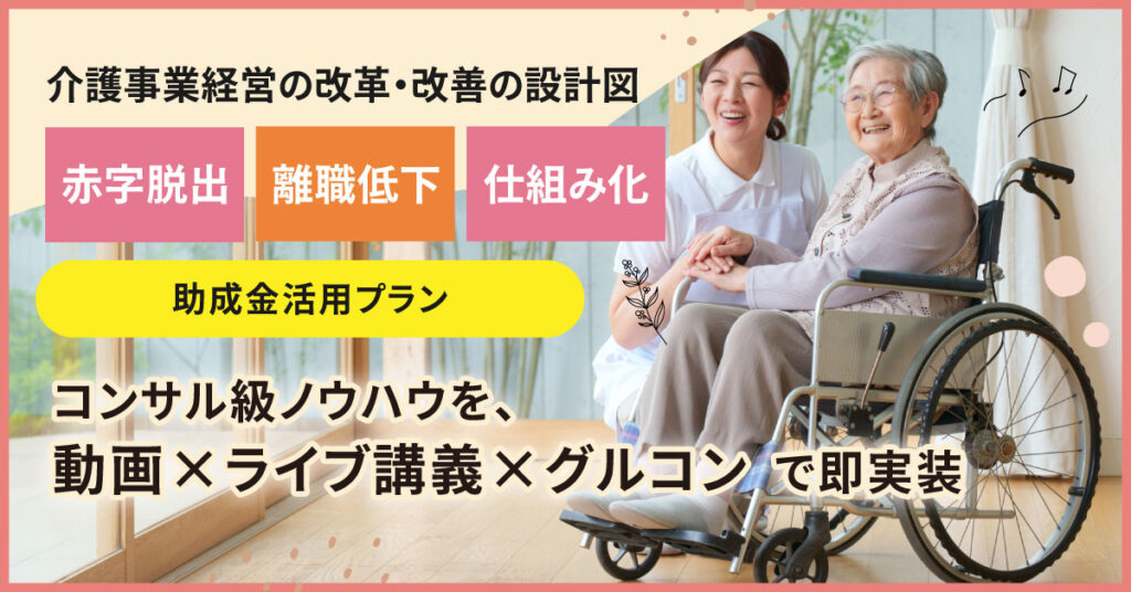 ＜介護事業経営の改革・改善の設計図＞　【赤字脱出】【離職低下】【仕組み化】コンサル級ノウハウを、動画×ライブ講義×グルコンで即実装 助成金活用プラン