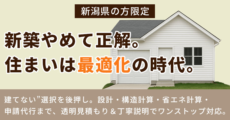 《新潟県の方限定》新築やめて正解。住まいは“最適化”の時代。ー“建てない”選択を後押し。設計・構造計算・省エネ計算・申請代行まで、透明見積もり＆丁寧説明でワンストップ対応。ー