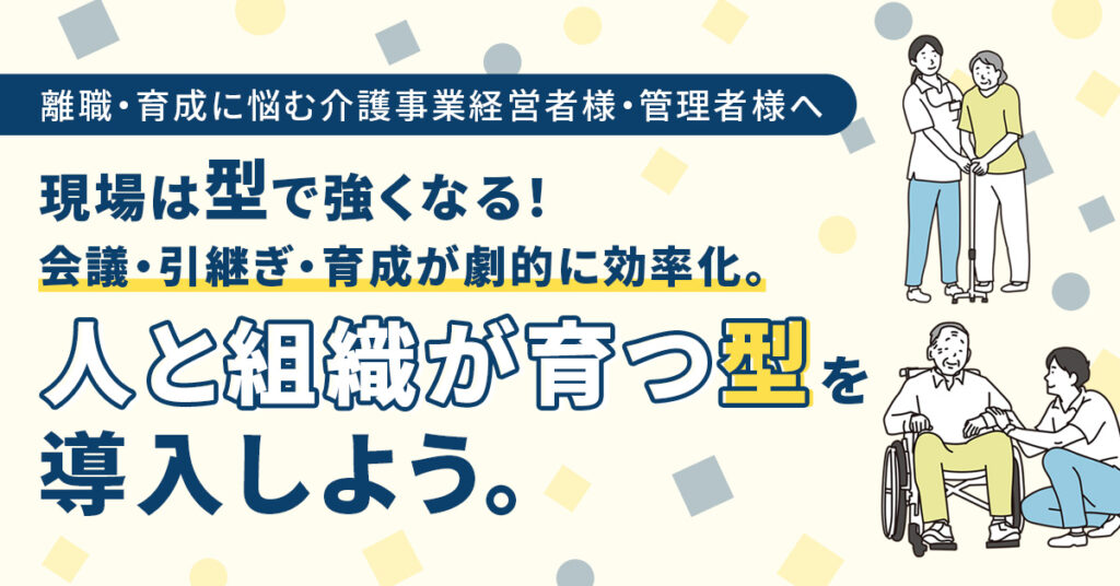 ＜離職・育成に悩む介護事業経営者様・管理者様へ＞現場は“型”で強くなる！　会議・引継ぎ・育成が劇的に効率化。人と組織が育つ“型”を導入しよう。
