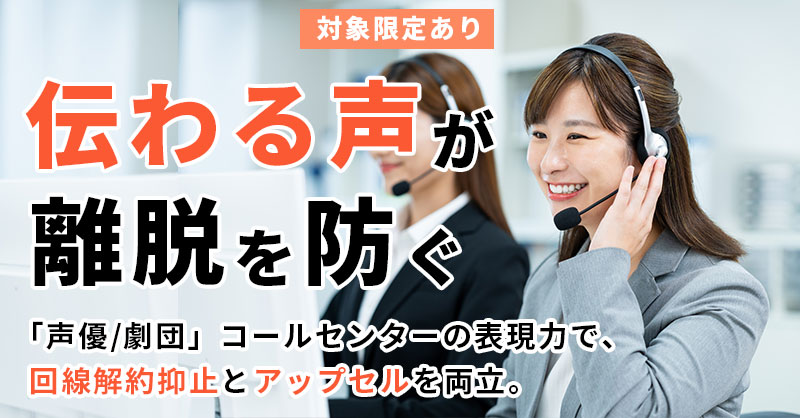 《対象限定あり》【“伝わる声”が離脱を防ぐ】 「声優／劇団」コールセンターの表現力で、回線解約抑止とアップセルを両立。