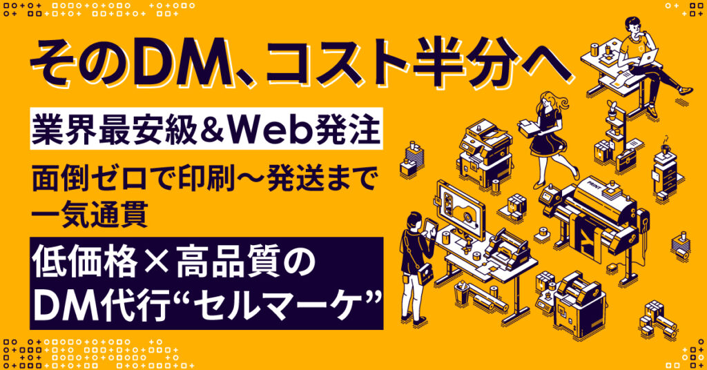 そのDM、コスト半分へ　＜業界最安級＆Web発注＞面倒ゼロで印刷～発送まで一気通貫　低価格×高品質のDM代行“セルマーケ”