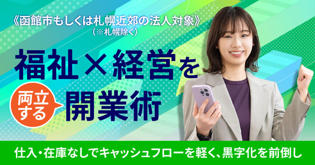 《北海道函館市もしくは札幌近郊（※札幌除く）の法人対象》福祉×経営を両立する開業術ー仕入・在庫なしでキャッシュフローを軽く、黒字化を前倒しー