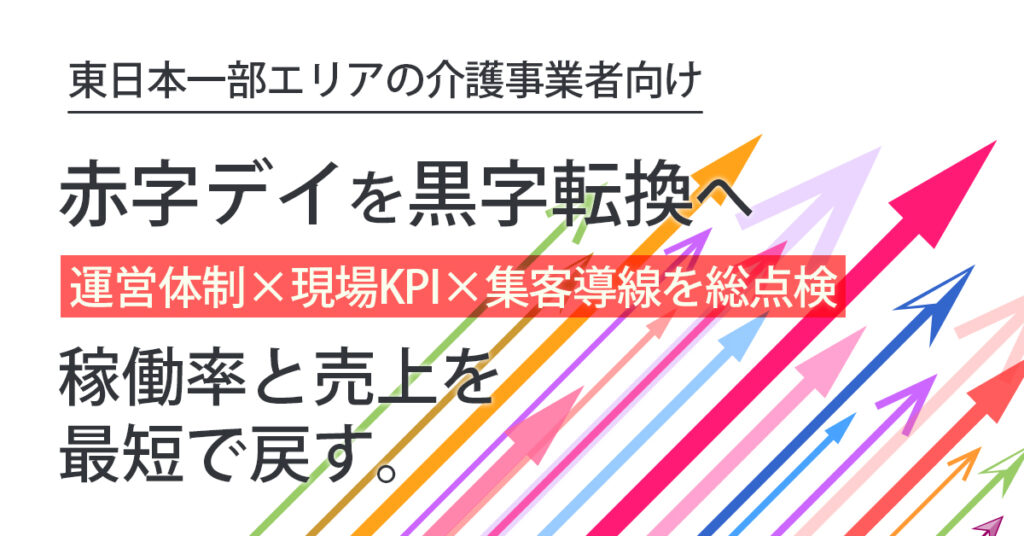 《東日本一部エリアの介護事業者向け》赤字デイを黒字転換へー運営体制×現場KPI×集客導線を総点検。稼働率と売上を最短で戻す。ー