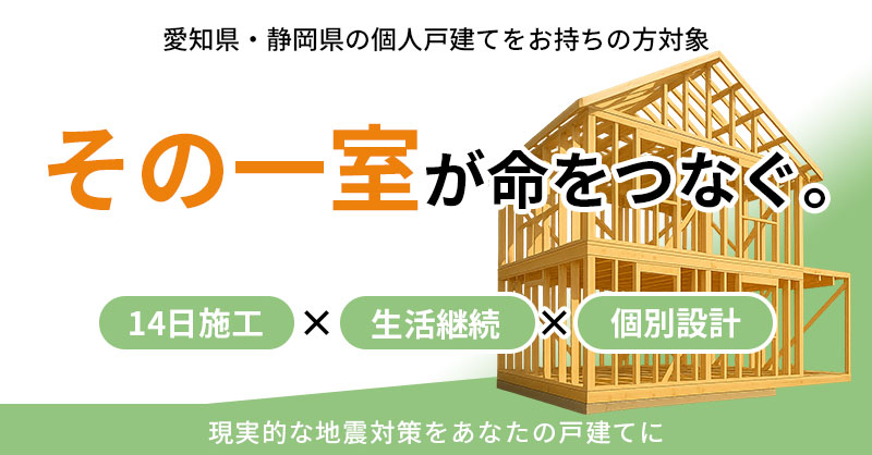 《愛知県・静岡県の個人戸建てをお持ちの方対象》“その一室”が命をつなぐ。14日施工×生活継続×個別設計。現実的な地震対策をあなたの戸建てに