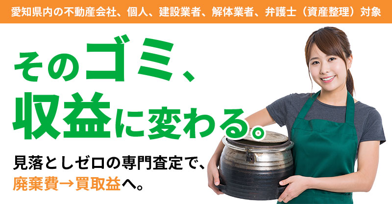 《愛知県内の不動産会社、個人、建設業者、解体業者、弁護士（資産整理）対象》その“ゴミ”、収益に変わる。 　見落としゼロの専門査定で、廃棄費→買取益へ。