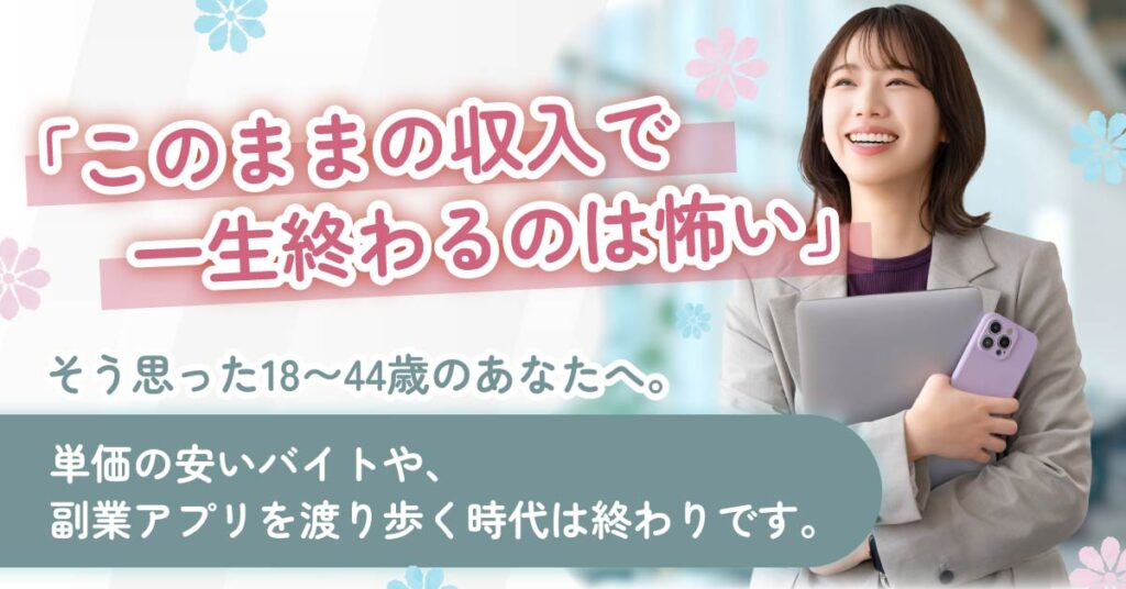 《年齢限定あり》「このままの収入で一生終わるのは怖い」―そう思った18〜44歳のあなたへ。単価の安いバイトや、副業アプリを渡り歩く時代は終わりです。―