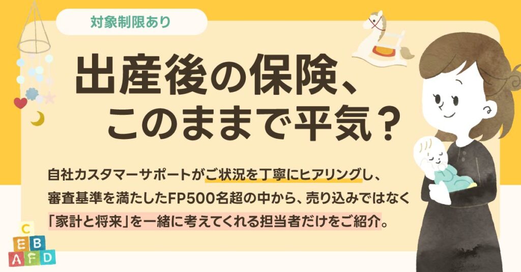 《対象制限あり》出産後の保険、このままで平気？自社カスタマーサポートがご状況を丁寧にヒアリングし、審査基準を満たしたFP500名超の中から、売り込みではなく「家計と将来」を一緒に考えてくれる担当者だけをご紹介。