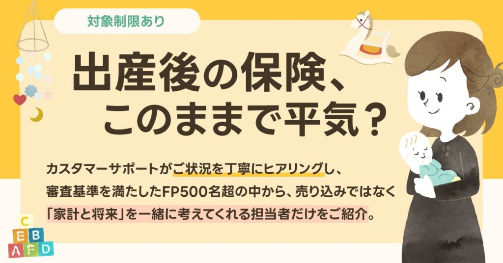 《対象制限あり》出産後の保険、このままで平気？カスタマーサポートがご状況を丁寧にヒアリングし、審査基準を満たしたFP500名超の中から、売り込みではなく「家計と将来」を一緒に考えてくれる担当者だけをご紹介。