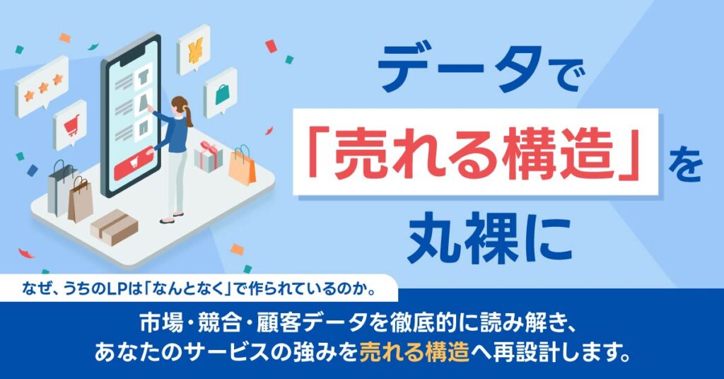 データで「売れる構造」を丸裸に  なぜ、うちのLPは「なんとなく」で作られているのか。 市場・競合・顧客データを徹底的に読み解き、 あなたのサービスの強みを“売れる構造”へ再設計します。