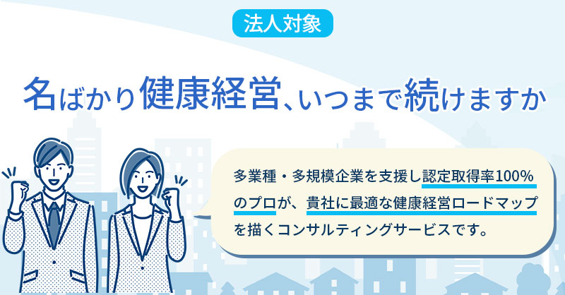 《法人対象》名ばかり健康経営、いつまで続けますか  多業種・多規模企業を支援し認定取得率100％のプロが、貴社に最適な健康経営ロードマップを描くコンサルティングサービスです。