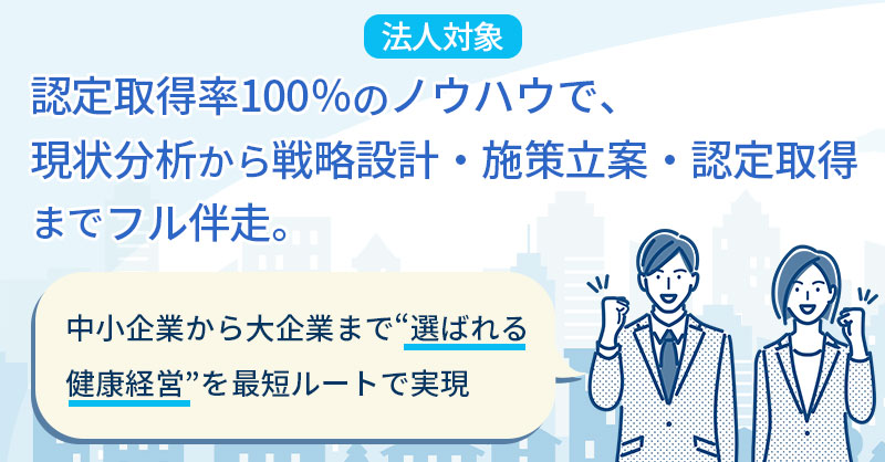 《法人対象》認定取得率100％のノウハウで、現状分析から戦略設計・施策立案・認定取得までフル伴走。中小企業から大企業まで“選ばれる健康経営”を最短ルートで実現