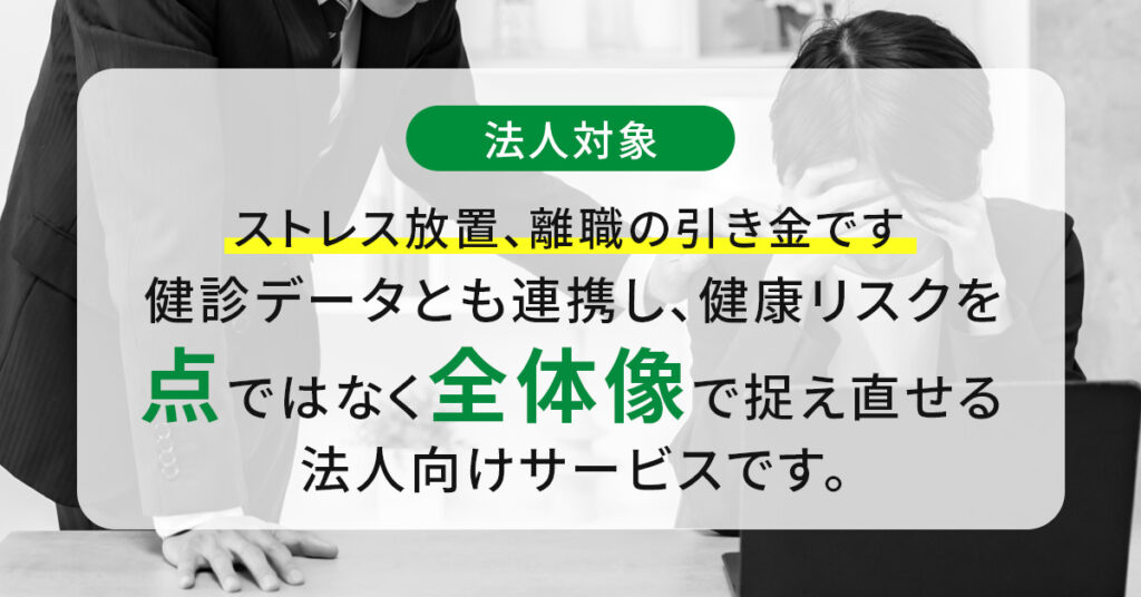 《法人対象》ストレス放置、離職の引き金です  健診データとも連携し、健康リスクを“点”ではなく“全体像”で捉え直せる法人向けサービスです。